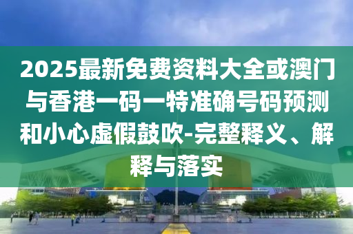 2025最新免費資料大全或澳門與香港一碼一特準確號碼預測和小心虛假鼓吹-完整釋義、解釋與落實